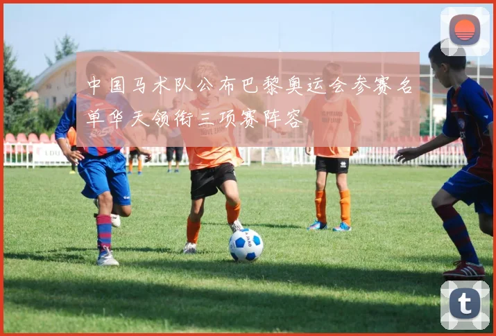 中国马术队公布巴黎奥运会参赛名单华天领衔三项赛阵容