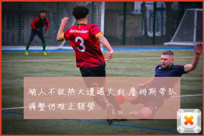 湖人不敌热火遭遇失利 詹姆斯带队调整仍难止颓势