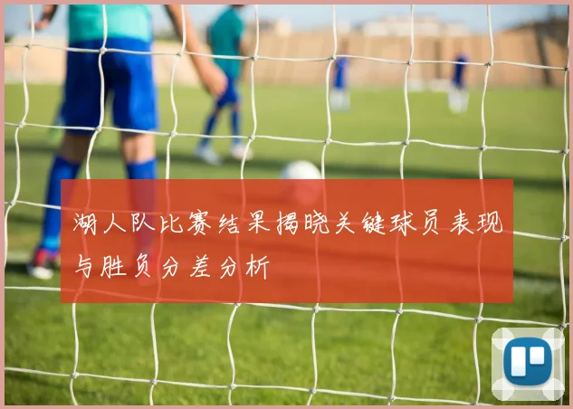 湖人队比赛结果揭晓关键球员表现与胜负分差分析