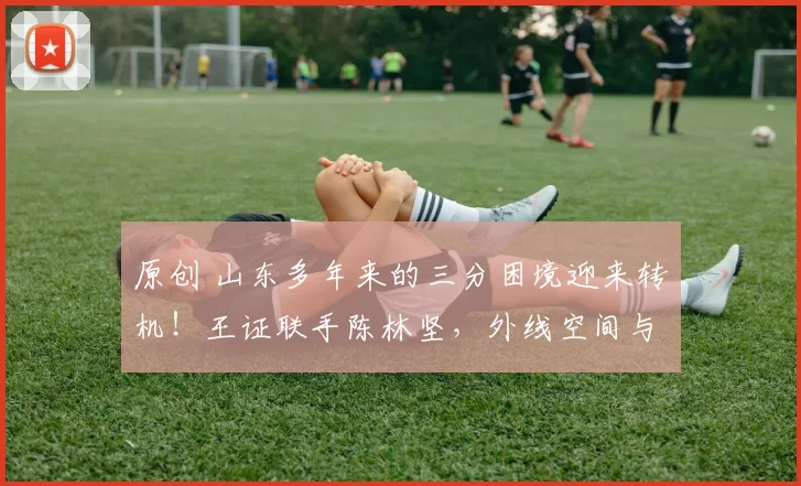 原创 山东多年来的三分困境迎来转机！王证联手陈林坚，外线空间与威慑力双双爆棚