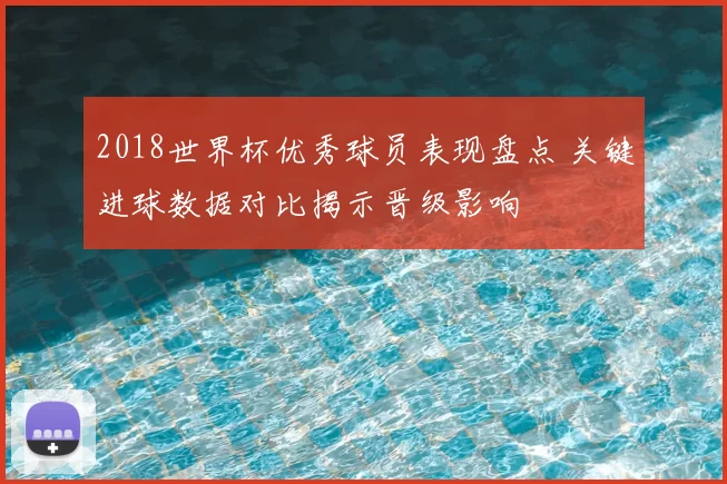 2018世界杯优秀球员表现盘点 关键进球数据对比揭示晋级影响
