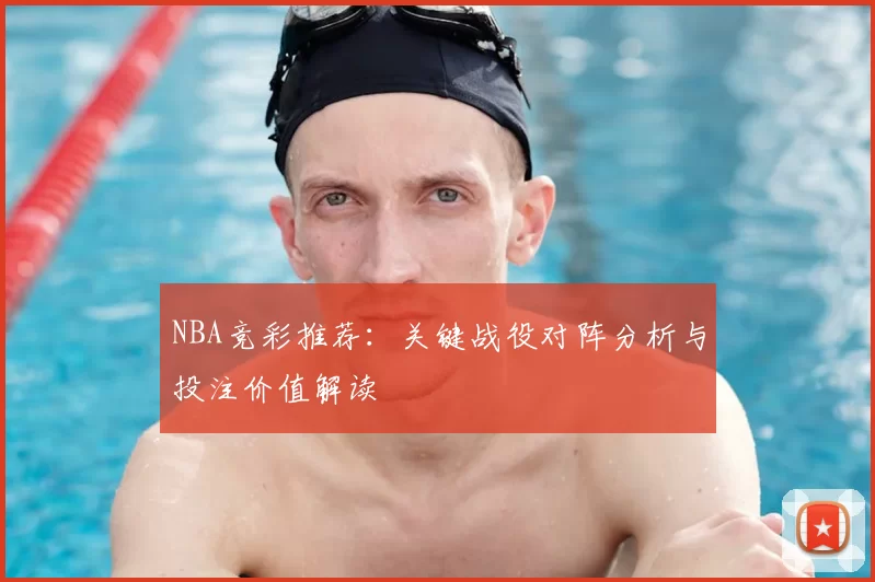 NBA竞彩推荐:关键战役对阵分析与投注价值解读