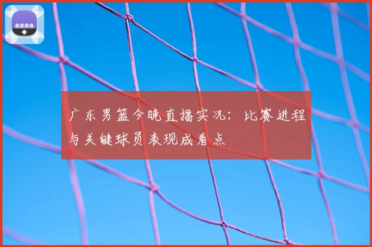 广东男篮今晚直播实况：比赛进程与关键球员表现成看点