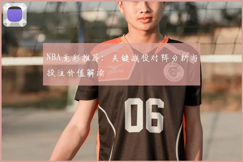 NBA竞彩推荐:关键战役对阵分析与投注价值解读