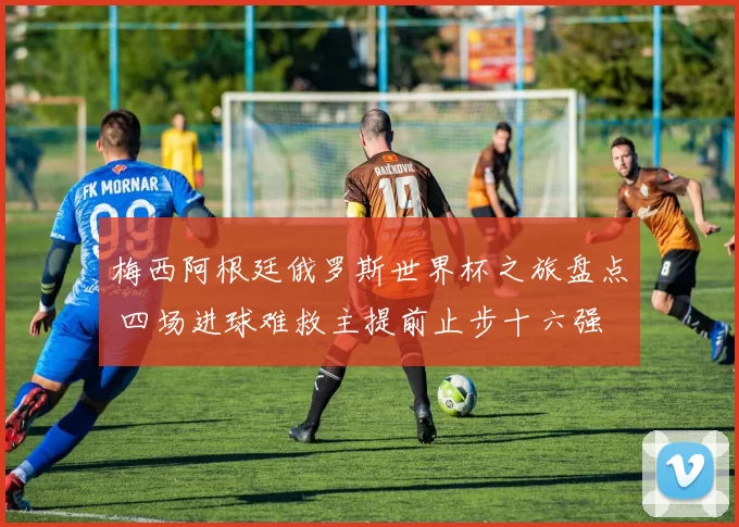 梅西阿根廷俄罗斯世界杯之旅盘点 四场进球难救主提前止步十六强