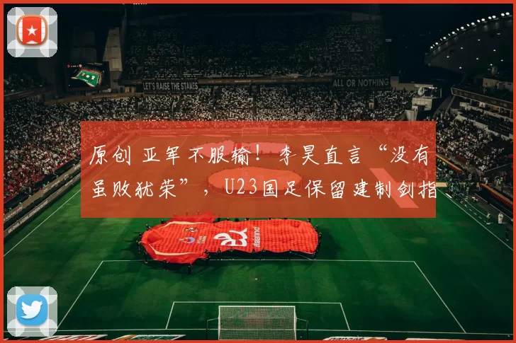 原创 亚军不服输!李昊直言“没有虽败犹荣”,U23国足保留建制剑指亚运