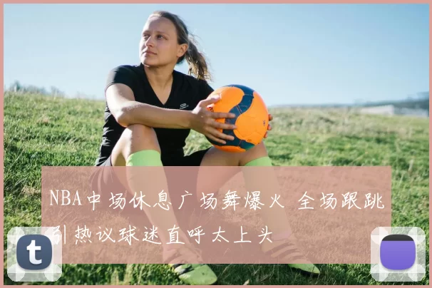 NBA中场休息广场舞爆火 全场跟跳引热议球迷直呼太上头