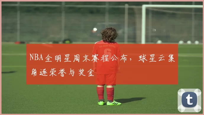 NBA全明星周末赛程公布，球星云集角逐荣誉与奖金