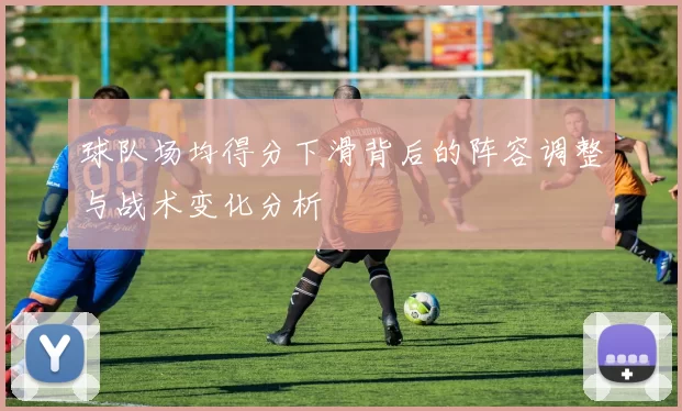 球队场均得分下滑背后的阵容调整与战术变化分析