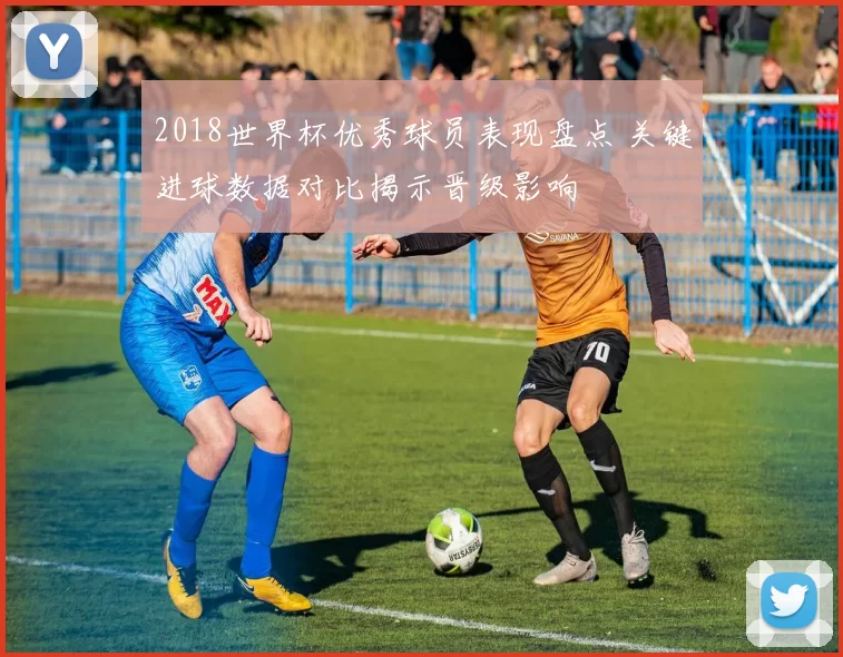 2018世界杯优秀球员表现盘点 关键进球数据对比揭示晋级影响