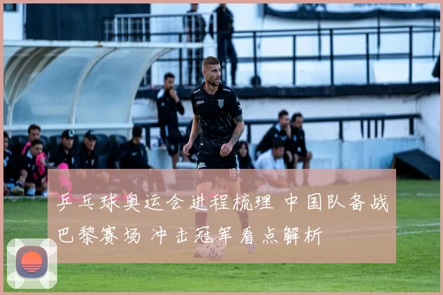乒乓球奥运会进程梳理 中国队备战巴黎赛场 冲击冠军看点解析
