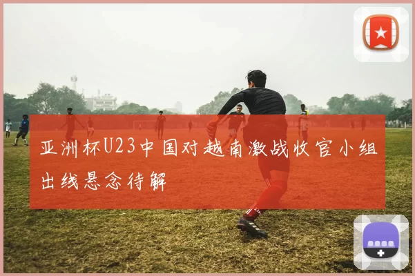 亚洲杯U23中国对越南激战收官小组出线悬念待解