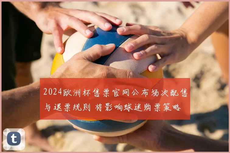 2024欧洲杯售票官网公布场次配售与退票规则 将影响球迷购票策略