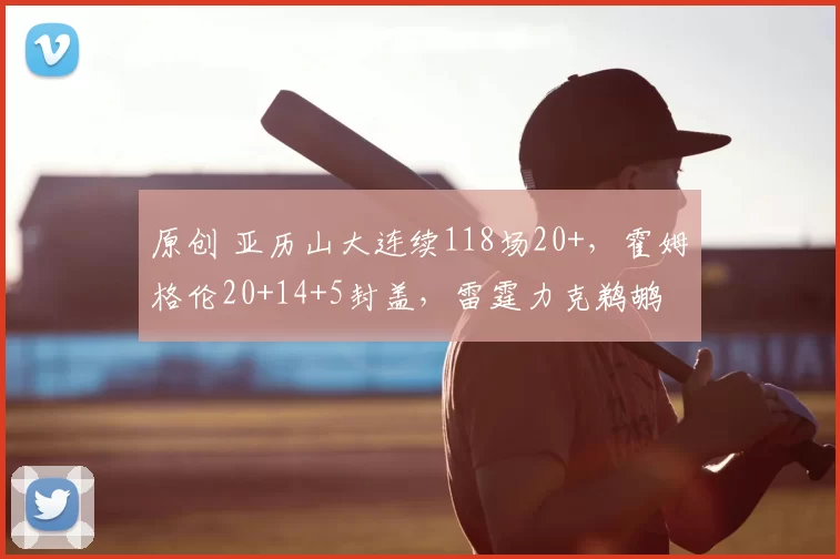 原创 亚历山大连续118场20+，霍姆格伦20+14+5封盖，雷霆力克鹈鹕