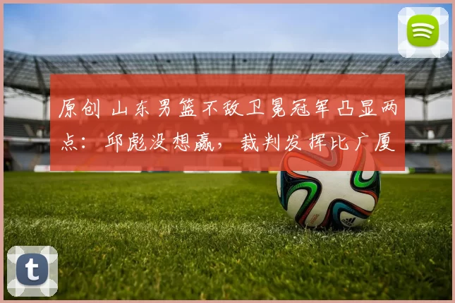 原创 山东男篮不敌卫冕冠军凸显两点：邱彪没想赢，裁判发挥比广厦还好