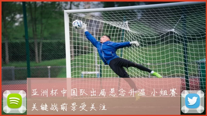 亚洲杯中国队出局悬念升温 小组赛关键战前景受关注