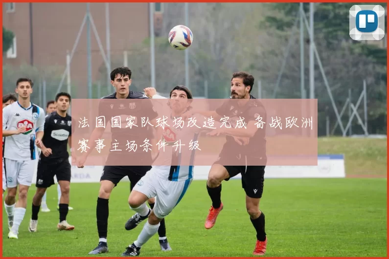 法国国家队球场改造完成 备战欧洲赛事主场条件升级