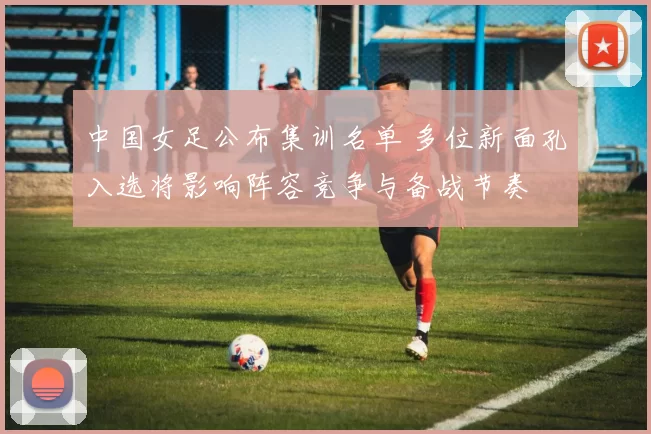 中国女足公布集训名单 多位新面孔入选将影响阵容竞争与备战节奏