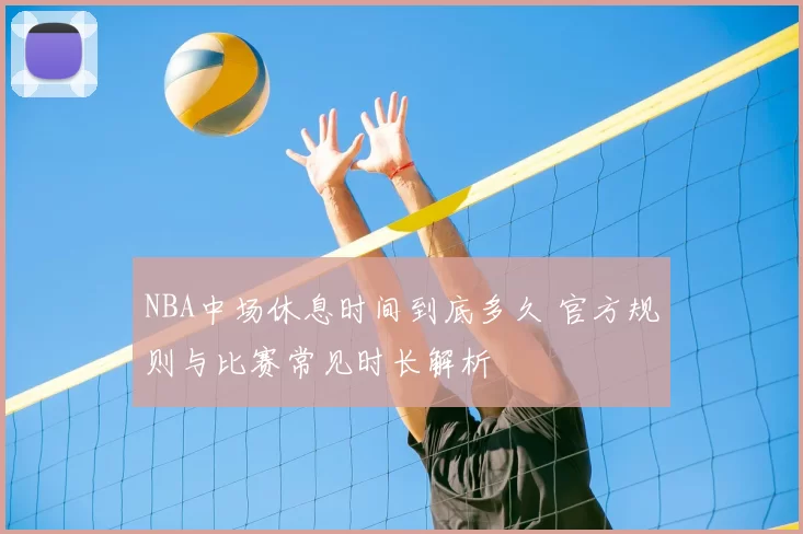 NBA中场休息时间到底多久 官方规则与比赛常见时长解析