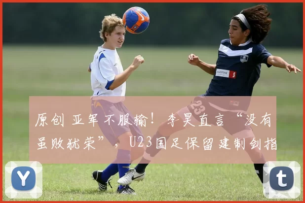 原创 亚军不服输!李昊直言“没有虽败犹荣”,U23国足保留建制剑指亚运