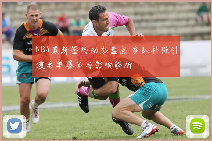 NBA最新签约动态盘点 多队补强引援名单曝光与影响解析