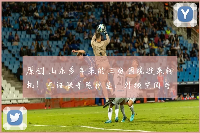 原创 山东多年来的三分困境迎来转机！王证联手陈林坚，外线空间与威慑力双双爆棚