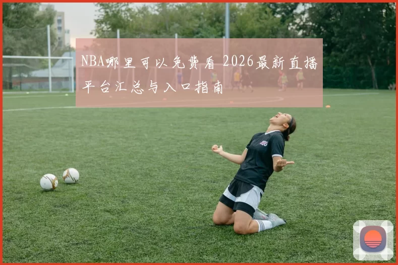 NBA哪里可以免费看 2026最新直播平台汇总与入口指南
