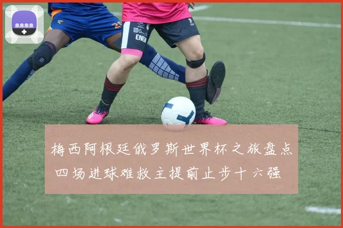 梅西阿根廷俄罗斯世界杯之旅盘点 四场进球难救主提前止步十六强