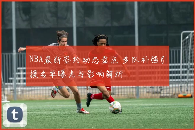 NBA最新签约动态盘点 多队补强引援名单曝光与影响解析