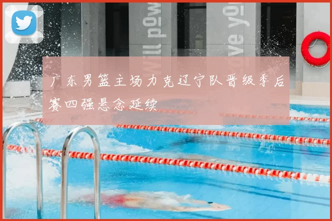 广东男篮主场力克辽宁队晋级季后赛四强悬念延续