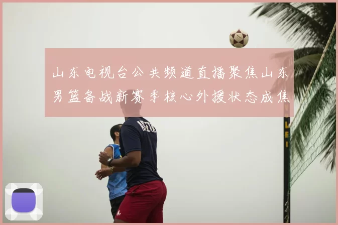 山东电视台公共频道直播聚焦山东男篮备战新赛季核心外援状态成焦点