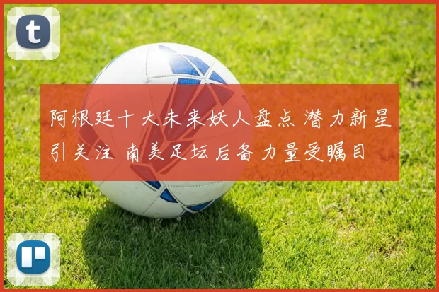 阿根廷十大未来妖人盘点 潜力新星引关注 南美足坛后备力量受瞩目