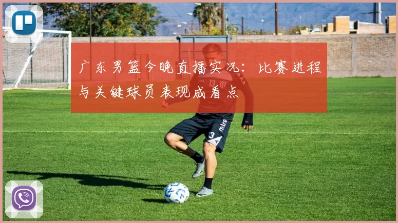 广东男篮今晚直播实况：比赛进程与关键球员表现成看点