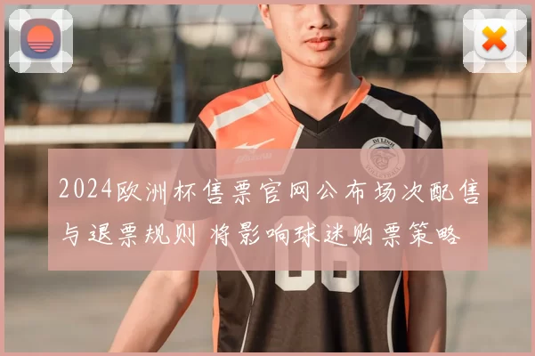 2024欧洲杯售票官网公布场次配售与退票规则 将影响球迷购票策略