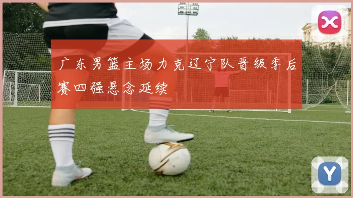 广东男篮主场力克辽宁队晋级季后赛四强悬念延续