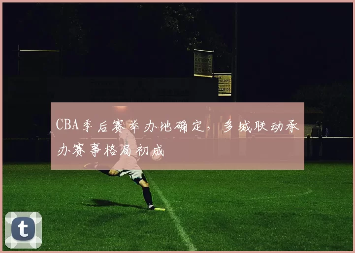 CBA季后赛举办地确定，多城联动承办赛事格局初成