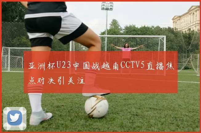 亚洲杯U23中国战越南CCTV5直播焦点对决引关注