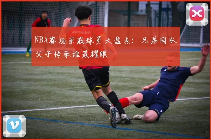 NBA赛场亲戚球员大盘点：兄弟同队父子传承谁最耀眼