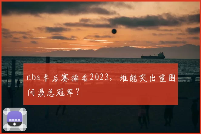 nba季后赛排名2023，谁能突出重围问鼎总冠军？