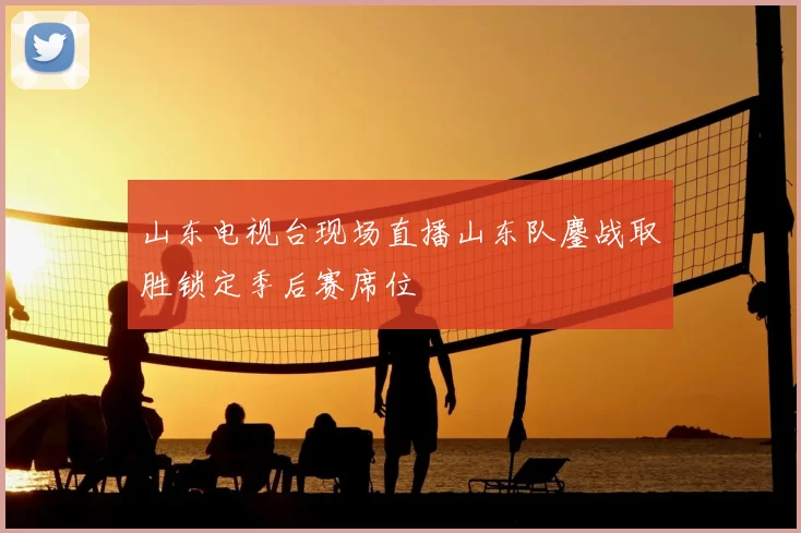 山东电视台现场直播山东队鏖战取胜锁定季后赛席位