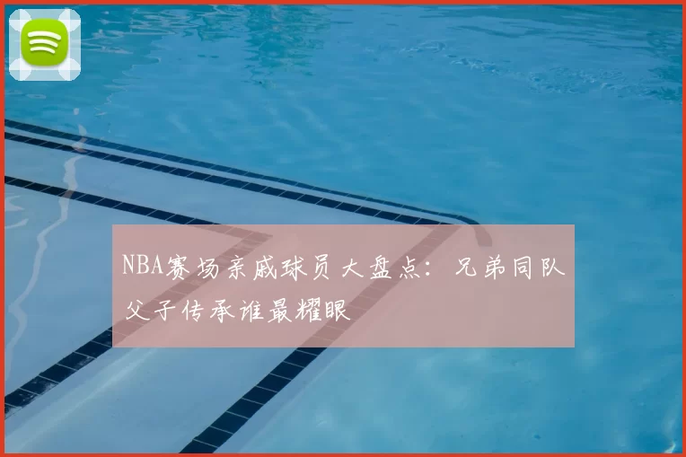 NBA赛场亲戚球员大盘点:兄弟同队父子传承谁最耀眼